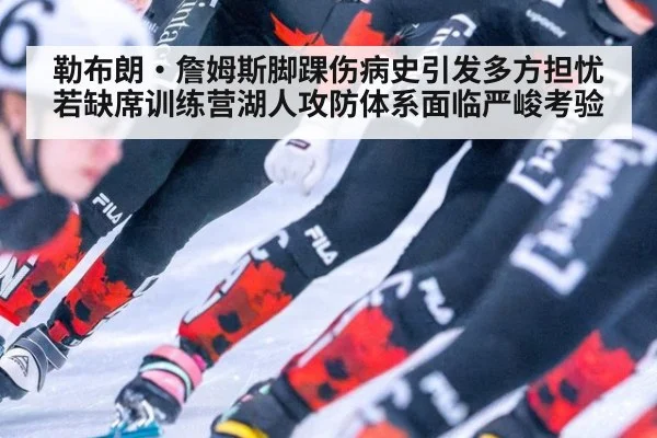 勒布朗·詹姆斯脚踝伤病史引发多方担忧 若缺席训练营湖人攻防体系面临严峻考验