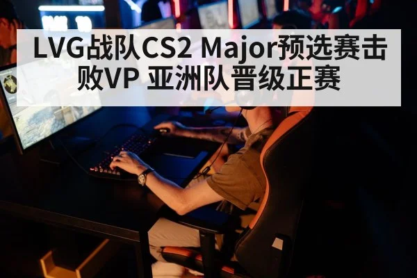 LVG战队CS2 Major预选赛击败VP 亚洲队晋级正赛