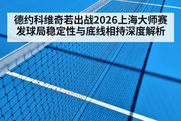 德约科维奇若出战2026上海大师赛 发球局稳定性与底线相持深度解析